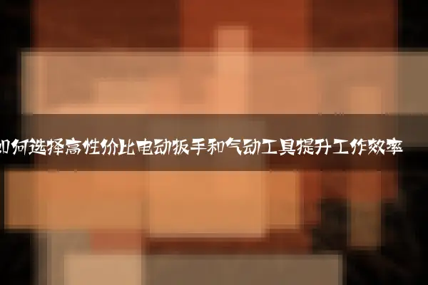 如何选择高性价比电动扳手和气动工具提升工作效率